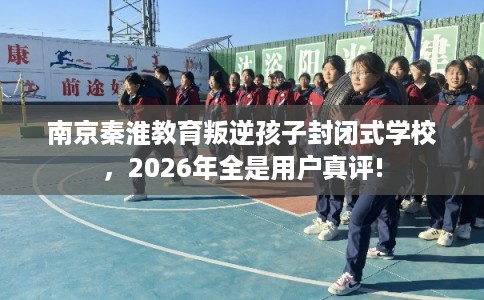 南京秦淮教育叛逆孩子封闭式学校，2026年全是用户真评!