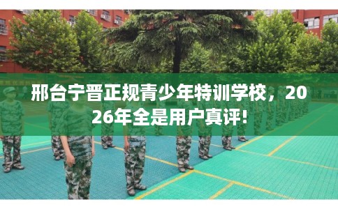 邢台宁晋正规青少年特训学校，2026年全是用户真评!