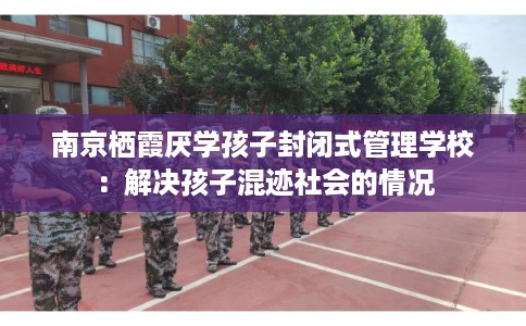 南京栖霞厌学孩子封闭式管理学校：解决孩子混迹社会的情况