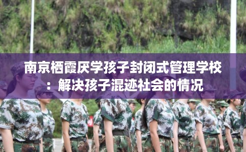 南京栖霞厌学孩子封闭式管理学校：解决孩子混迹社会的情况