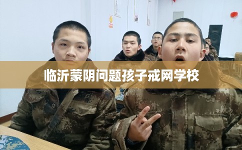 临沂蒙阴问题孩子戒网学校