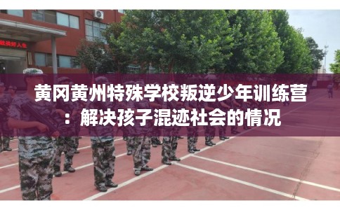 黄冈黄州特殊学校叛逆少年训练营：解决孩子混迹社会的情况