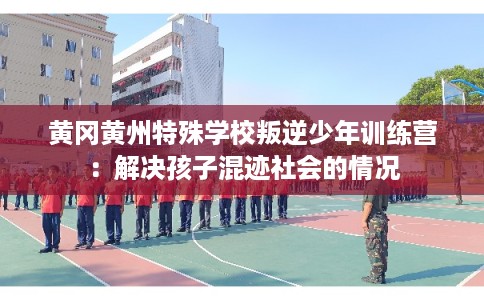 黄冈黄州特殊学校叛逆少年训练营：解决孩子混迹社会的情况