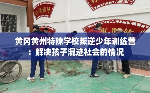 黄冈黄州特殊学校叛逆少年训练营：解决孩子混迹社会的情况