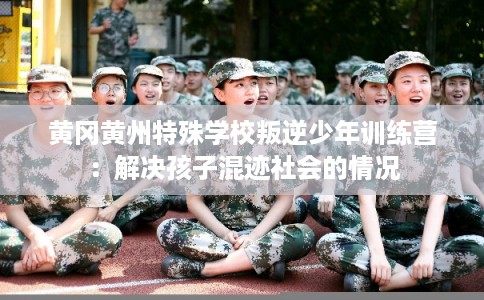 黄冈黄州特殊学校叛逆少年训练营：解决孩子混迹社会的情况