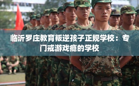 临沂罗庄教育叛逆孩子正规学校：专门戒游戏瘾的学校