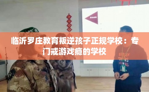 临沂罗庄教育叛逆孩子正规学校：专门戒游戏瘾的学校