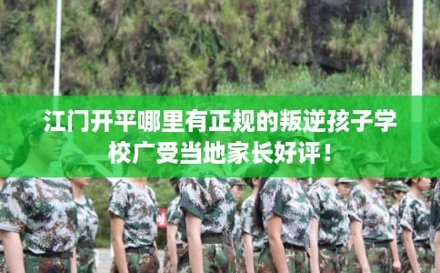 江门开平哪里有正规的叛逆孩子学校广受当地家长好评！