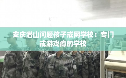 安庆潜山问题孩子戒网学校：专门戒游戏瘾的学校