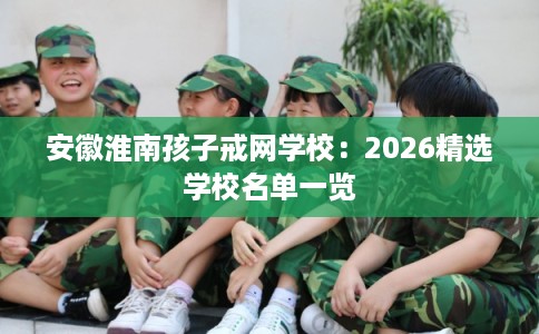 安徽淮南孩子戒网学校：2026精选学校名单一览