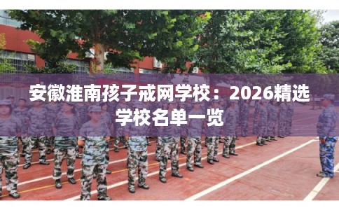 安徽淮南孩子戒网学校：2026精选学校名单一览