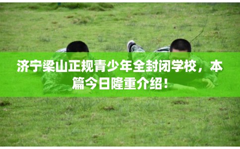 济宁梁山正规青少年全封闭学校，本篇今日隆重介绍！