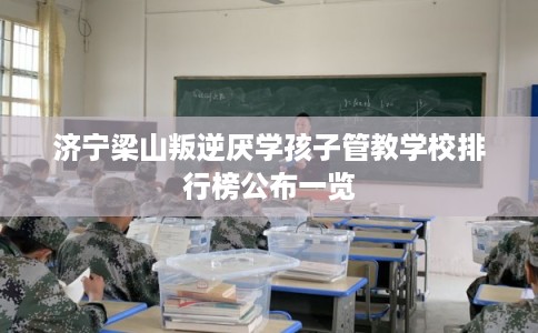济宁梁山叛逆厌学孩子管教学校排行榜公布一览