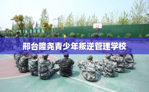 邢台隆尧青少年叛逆管理学校