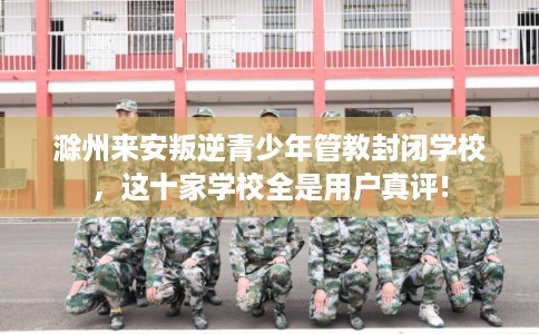 滁州来安叛逆青少年管教封闭学校，这十家学校全是用户真评!