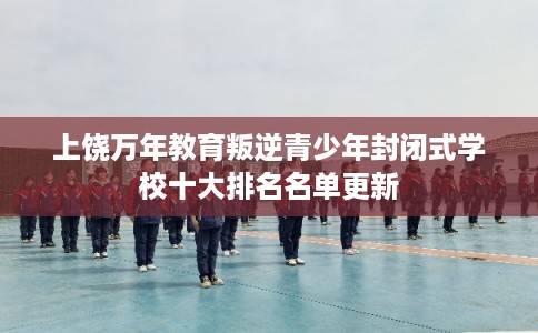 上饶万年教育叛逆青少年封闭式学校十大排名名单更新