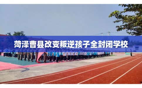 菏泽曹县改变叛逆孩子全封闭学校