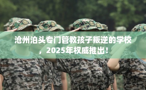 沧州泊头专门管教孩子叛逆的学校，2025年权威推出！