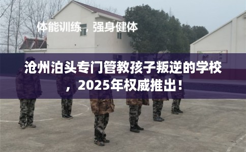 沧州泊头专门管教孩子叛逆的学校，2025年权威推出！
