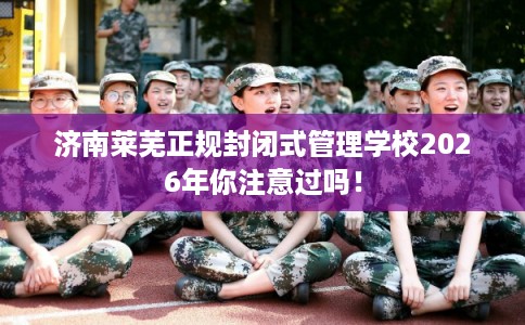 济南莱芜正规封闭式管理学校2026年你注意过吗！