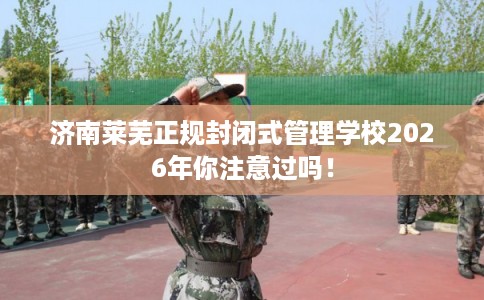 济南莱芜正规封闭式管理学校2026年你注意过吗！