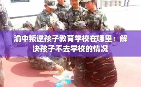 渝中叛逆孩子教育学校在哪里：解决孩子不去学校的情况