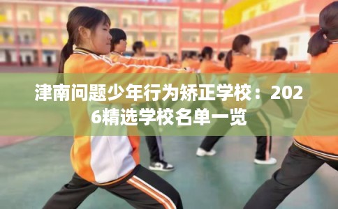 津南问题少年行为矫正学校：2026精选学校名单一览