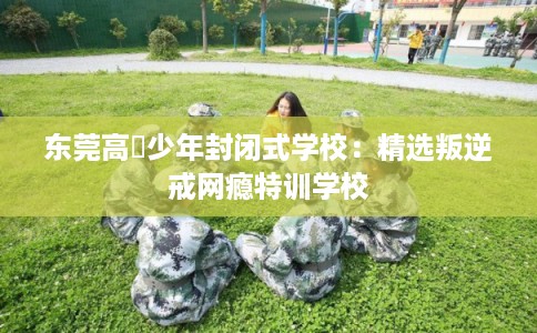 东莞高埗少年封闭式学校：精选叛逆戒网瘾特训学校