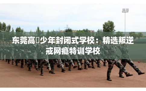 东莞高埗少年封闭式学校：精选叛逆戒网瘾特训学校