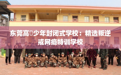 东莞高埗少年封闭式学校：精选叛逆戒网瘾特训学校