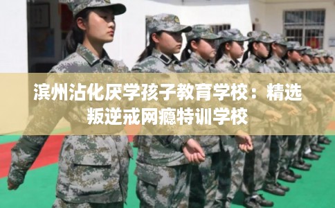 滨州沾化厌学孩子教育学校：精选叛逆戒网瘾特训学校