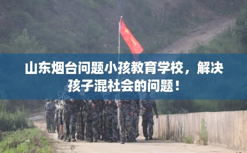 山东烟台问题小孩教育学校，解决孩子混社会的问题！