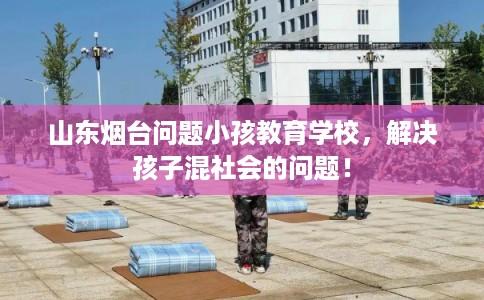 山东烟台问题小孩教育学校，解决孩子混社会的问题！