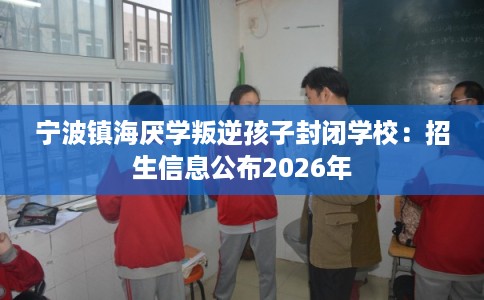 宁波镇海厌学叛逆孩子封闭学校：招生信息公布2026年