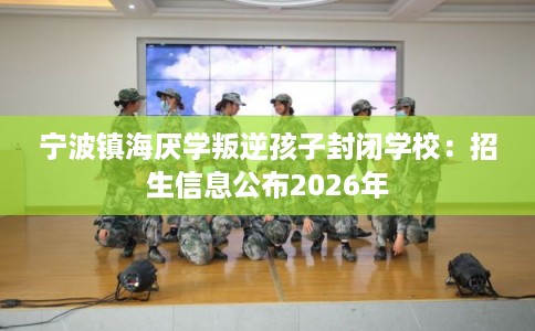 宁波镇海厌学叛逆孩子封闭学校：招生信息公布2026年