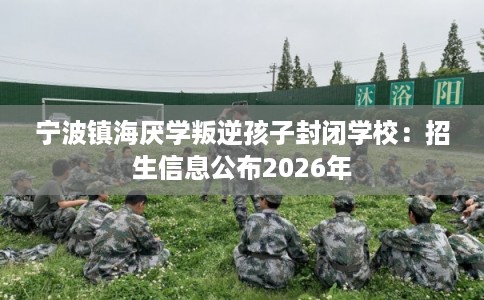 宁波镇海厌学叛逆孩子封闭学校：招生信息公布2026年