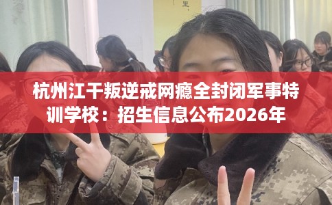 杭州江干叛逆戒网瘾全封闭军事特训学校：招生信息公布2026年