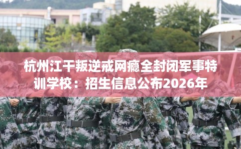 杭州江干叛逆戒网瘾全封闭军事特训学校：招生信息公布2026年