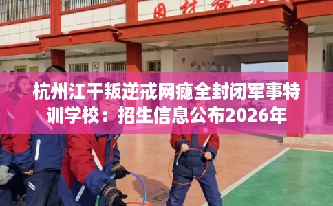 杭州江干叛逆戒网瘾全封闭军事特训学校：招生信息公布2026年