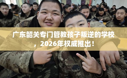 广东韶关专门管教孩子叛逆的学校，2026年权威推出！
