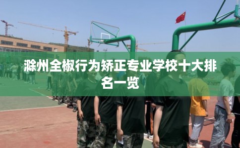 滁州全椒行为矫正专业学校十大排名一览