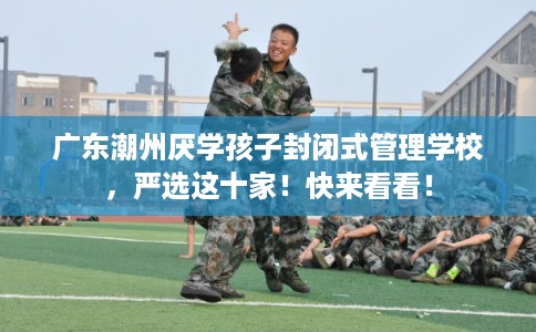 广东潮州厌学孩子封闭式管理学校，严选这十家！快来看看！