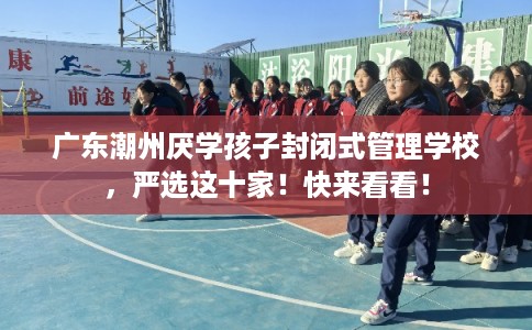 广东潮州厌学孩子封闭式管理学校，严选这十家！快来看看！