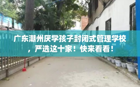广东潮州厌学孩子封闭式管理学校，严选这十家！快来看看！
