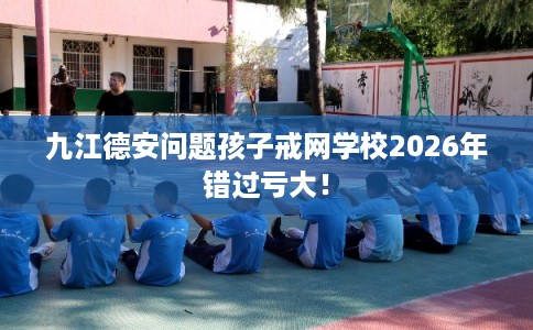 九江德安问题孩子戒网学校2026年错过亏大！