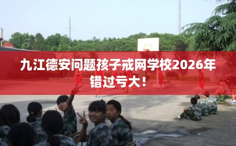 九江德安问题孩子戒网学校2026年错过亏大！
