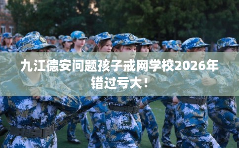 九江德安问题孩子戒网学校2026年错过亏大！