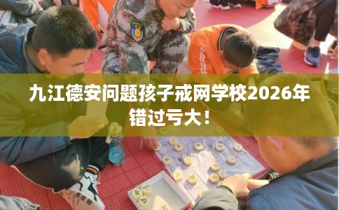 九江德安问题孩子戒网学校2026年错过亏大！