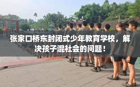 张家口桥东封闭式少年教育学校，解决孩子混社会的问题！