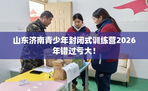 山东济南青少年封闭式训练营2026年错过亏大！